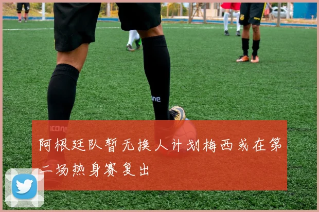 阿根廷队暂无换人计划梅西或在第二场热身赛复出