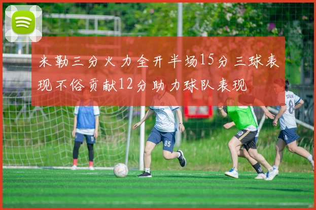 米勒三分火力全开半场15分三球表现不俗贡献12分助力球队表现