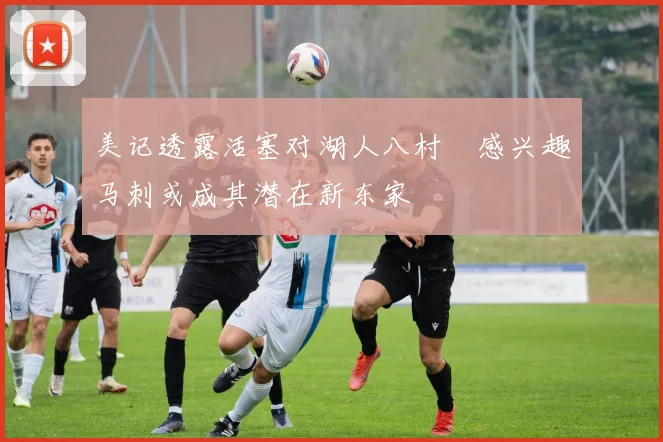 美记透露活塞对湖人八村塁感兴趣马刺或成其潜在新东家
