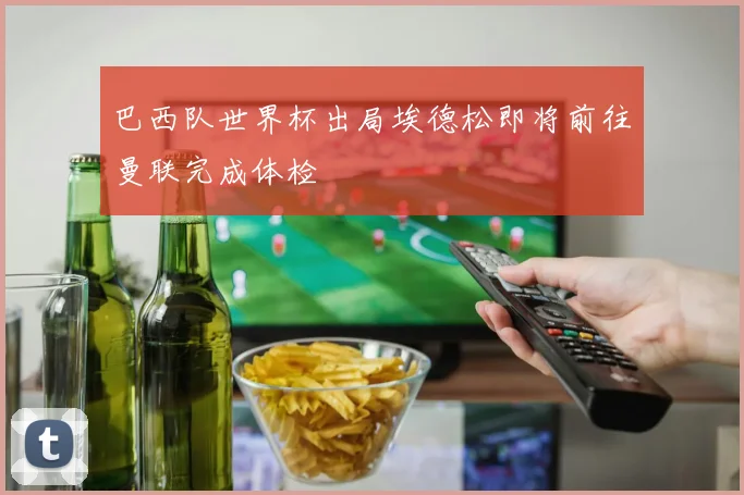 巴西队世界杯出局埃德松即将前往曼联完成体检