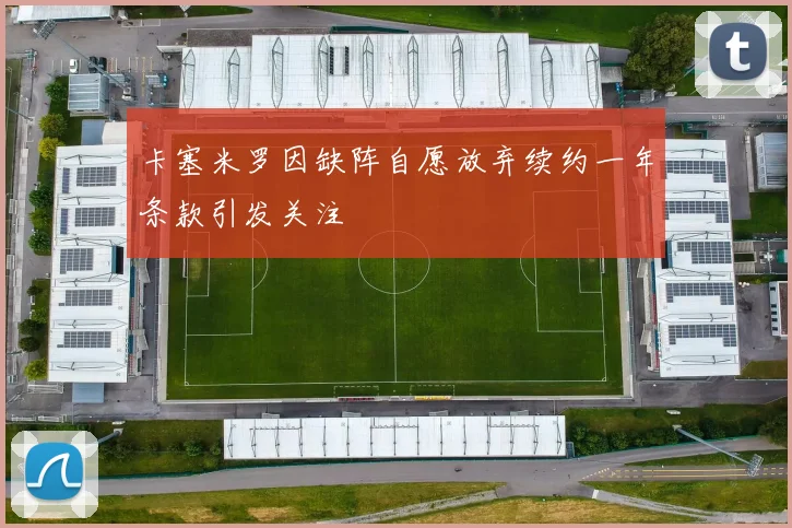 卡塞米罗因缺阵自愿放弃续约一年条款引发关注