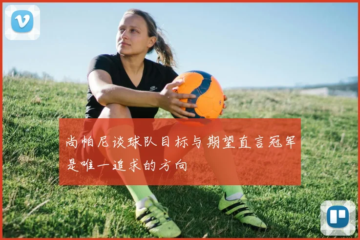 尚帕尼谈球队目标与期望直言冠军是唯一追求的方向