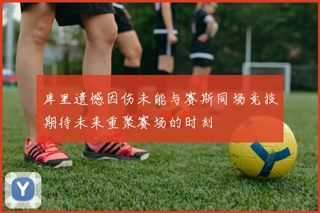 库里遗憾因伤未能与赛斯同场竞技期待未来重聚赛场的时刻