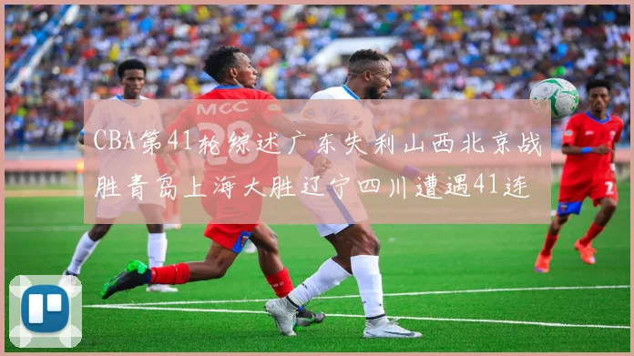 CBA第41轮综述广东失利山西北京战胜青岛上海大胜辽宁四川遭遇41连败困境