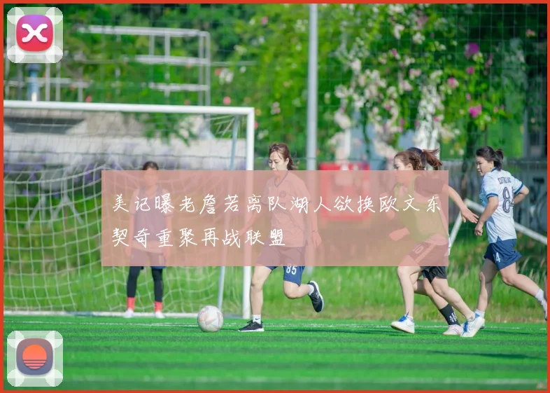 美记曝老詹若离队湖人欲换欧文东契奇重聚再战联盟
