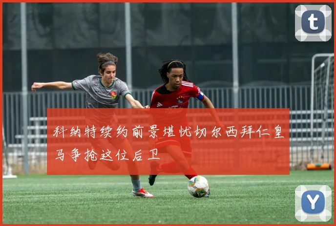 科纳特续约前景堪忧切尔西拜仁皇马争抢这位后卫