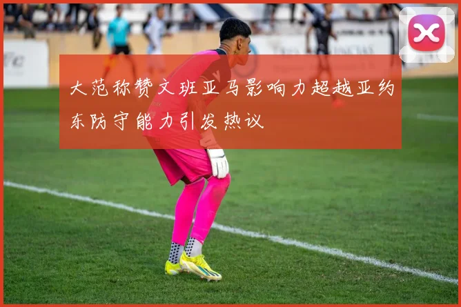 大范称赞文班亚马影响力超越亚约东防守能力引发热议