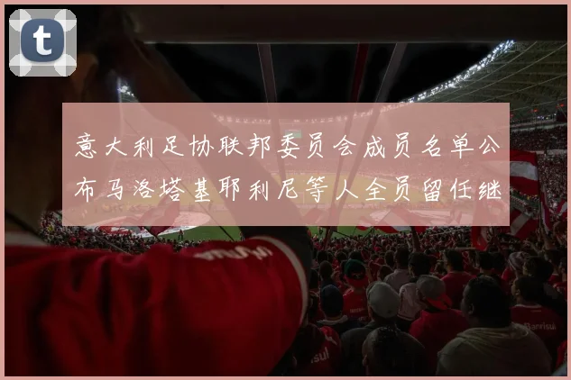 意大利足协联邦委员会成员名单公布马洛塔基耶利尼等人全员留任继续服务