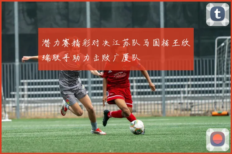 潜力赛精彩对决江苏队马国栋王欣瑞联手助力击败广厦队