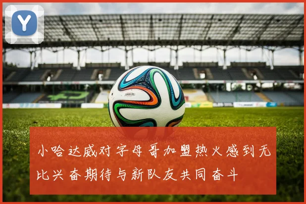 小哈达威对字母哥加盟热火感到无比兴奋期待与新队友共同奋斗