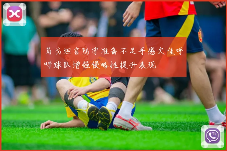 乌戈坦言防守准备不足手感欠佳呼吁球队增强侵略性提升表现