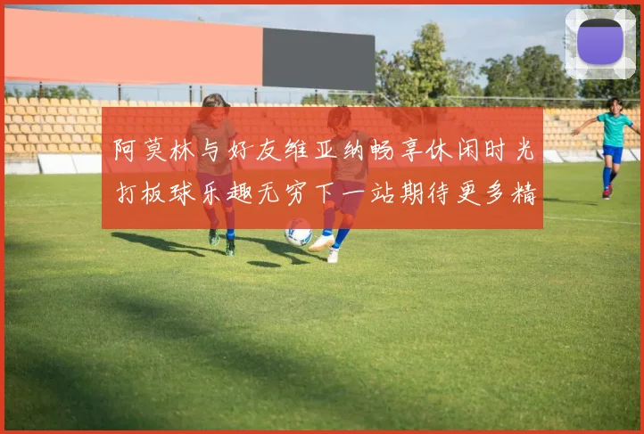 阿莫林与好友维亚纳畅享休闲时光打板球乐趣无穷下一站期待更多精彩
