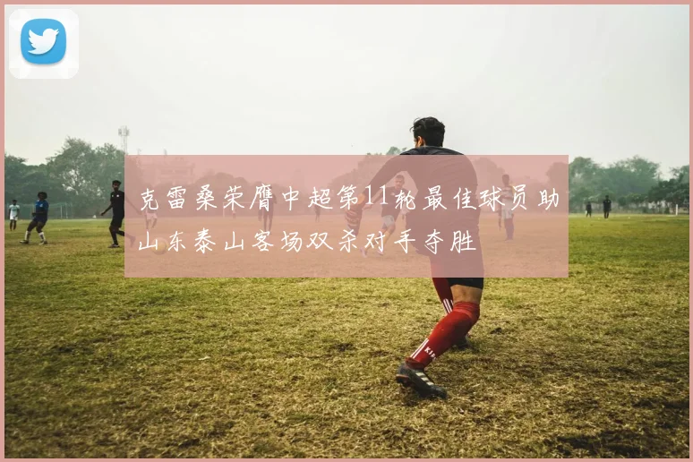 克雷桑荣膺中超第11轮最佳球员助山东泰山客场双杀对手夺胜