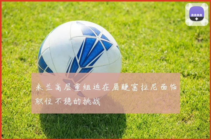 米兰高层重组迫在眉睫富拉尼面临职位不稳的挑战
