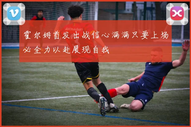 霍尔姆首发出战信心满满只要上场必全力以赴展现自我