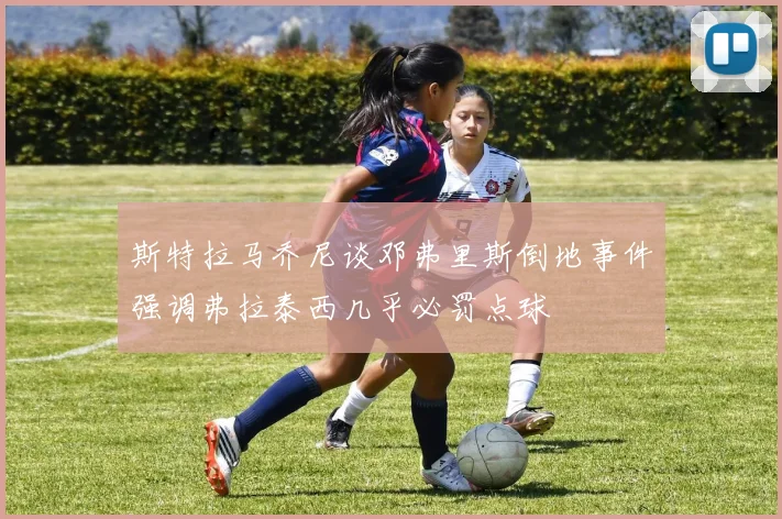 斯特拉马乔尼谈邓弗里斯倒地事件强调弗拉泰西几乎必罚点球