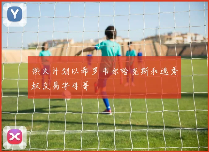 热火计划以希罗韦尔哈克斯和选秀权交易字母哥